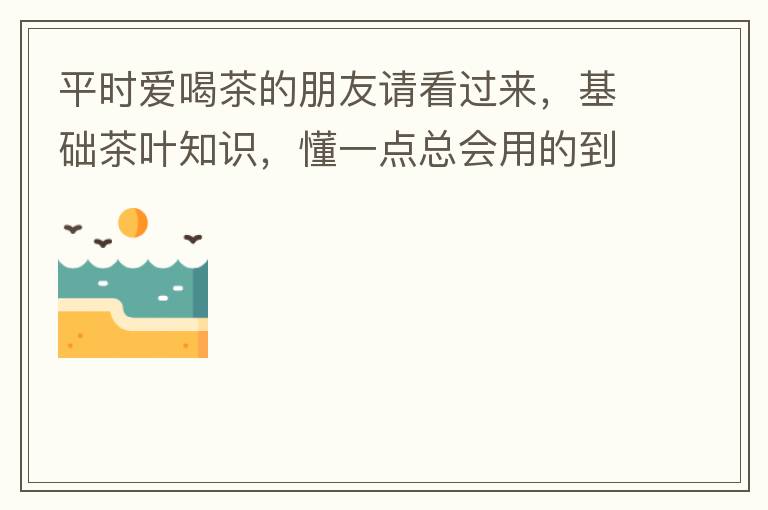平时爱喝茶的朋友请看过来，基础茶叶知识，懂一点总会用的到！