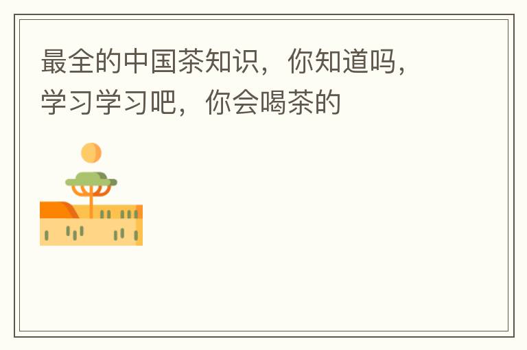 最全的中国茶知识，你知道吗，学习学习吧，你会喝茶的