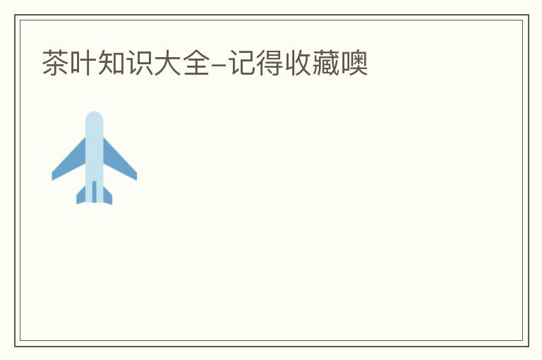 茶叶知识大全-记得收藏噢