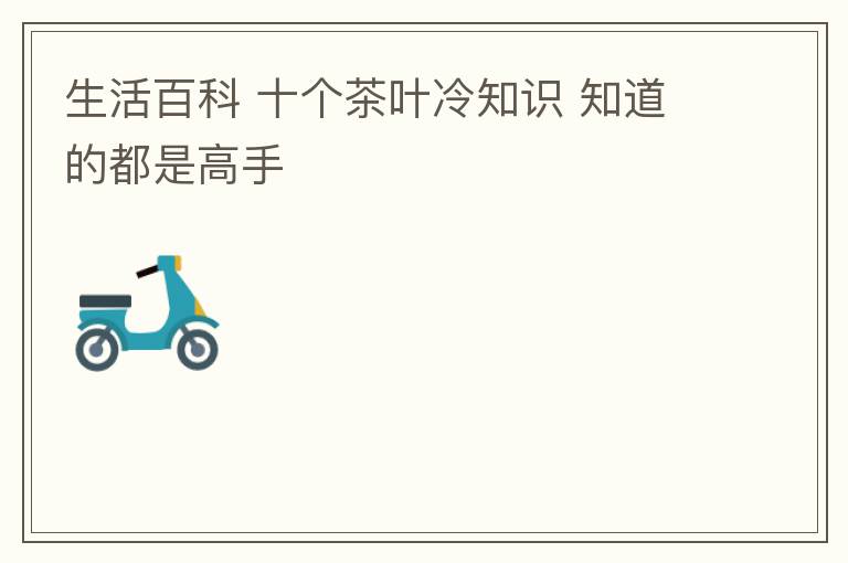 生活百科 十个茶叶冷知识 知道的都是高手